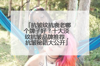 抗皱纹抗衰老哪个牌子好？十大淡纹抗皱品牌推荐，抗皱秘籍大公开