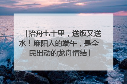 抬舟七十里，送饭又送水！麻阳人的端午，是全民出动的龙舟情结