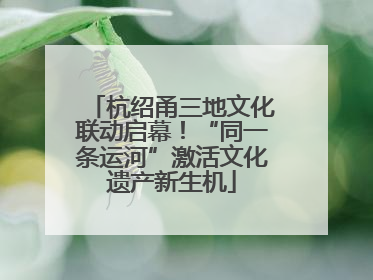杭绍甬三地文化联动启幕！“同一条运河”激活文化遗产新生机