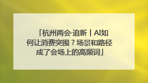 杭州两会·追新丨AI如何让消费突围？场景和路径成了会场上的高频词