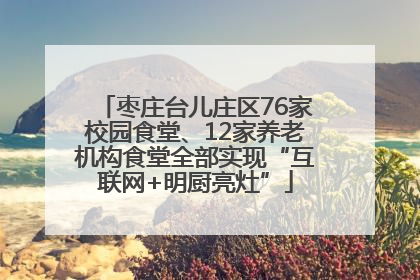 枣庄台儿庄区76家校园食堂、12家养老机构食堂全部实现“互联网+明厨亮灶”