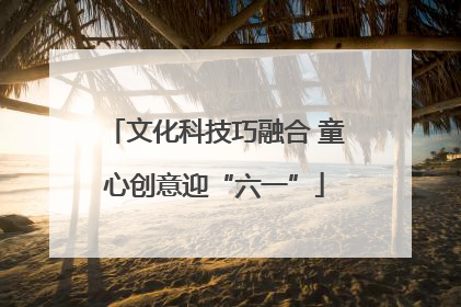 文化科技巧融合 童心创意迎“六一”