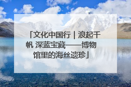 文化中国行｜浪起千帆 深蓝宝藏——博物馆里的海丝遗珍