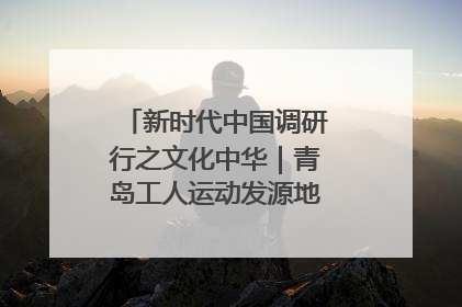 新时代中国调研行之文化中华｜青岛工人运动发源地红色文化浸人心