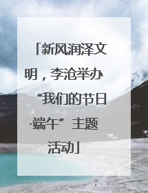 新风润泽文明，李沧举办“我们的节日·端午”主题活动