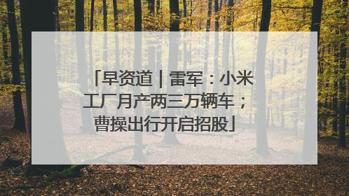 早资道｜雷军：小米工厂月产两三万辆车；曹操出行开启招股