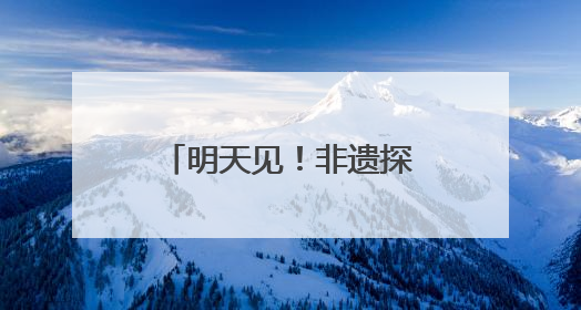明天见！非遗探寻使，邀你解锁非遗正青春密码