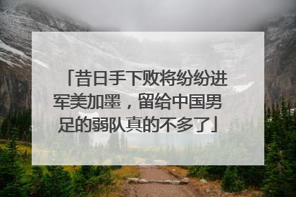 昔日手下败将纷纷进军美加墨，留给中国男足的弱队真的不多了