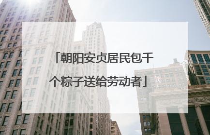 朝阳安贞居民包千个粽子送给劳动者