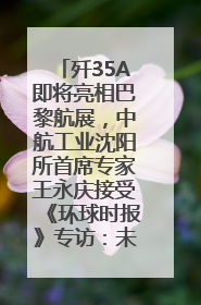 歼35A即将亮相巴黎航展，中航工业沈阳所首席专家王永庆接受《环球时报》专访：未来数量可以有很多