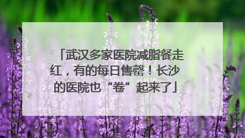 武汉多家医院减脂餐走红，有的每日售罄！长沙的医院也“卷”起来了