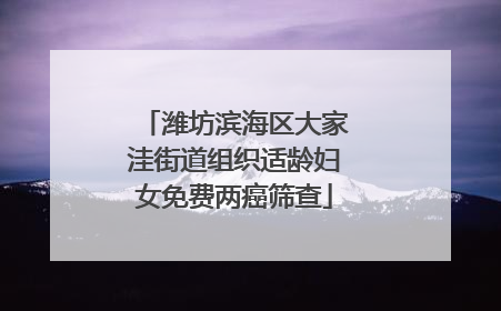 潍坊滨海区大家洼街道组织适龄妇女免费两癌筛查
