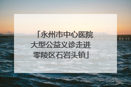 永州市中心医院大型公益义诊走进零陵区石岩头镇