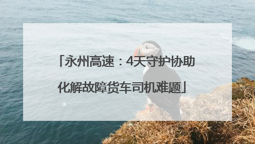 永州高速：4天守护协助 化解故障货车司机难题