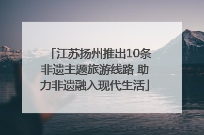 江苏扬州推出10条非遗主题旅游线路 助力非遗融入现代生活