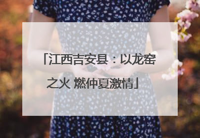 江西吉安县：以龙窑之火 燃仲夏激情