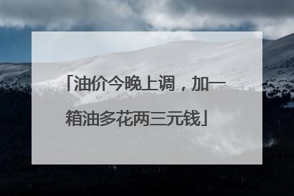 油价今晚上调，加一箱油多花两三元钱
