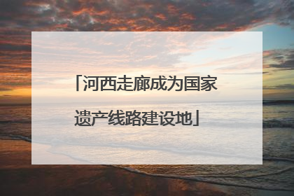 河西走廊成为国家遗产线路建设地