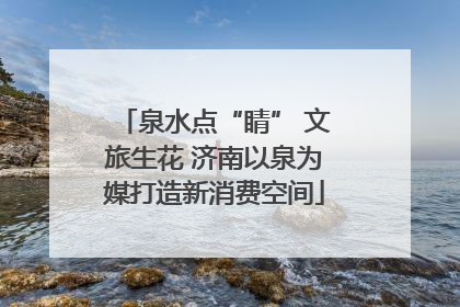 泉水点“睛” 文旅生花 济南以泉为媒打造新消费空间