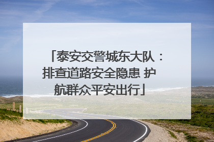 泰安交警城东大队：排查道路安全隐患 护航群众平安出行