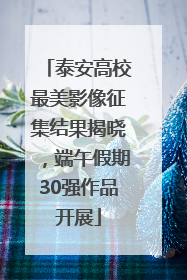 泰安高校最美影像征集结果揭晓，端午假期30强作品开展