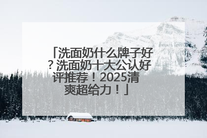 洗面奶什么牌子好？洗面奶十大公认好评推荐！2025清爽超给力！