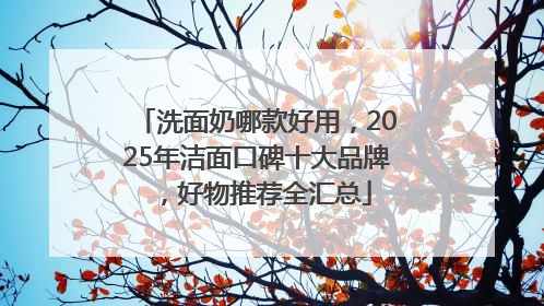 洗面奶哪款好用，2025年洁面口碑十大品牌，好物推荐全汇总