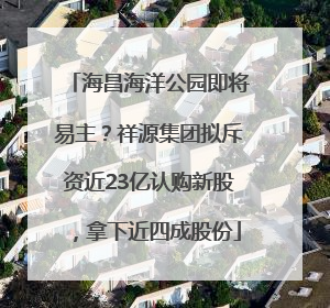 海昌海洋公园即将易主？祥源集团拟斥资近23亿认购新股，拿下近四成股份