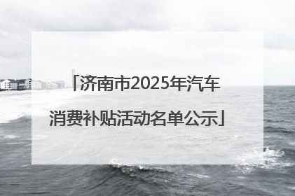 济南市2025年汽车消费补贴活动名单公示