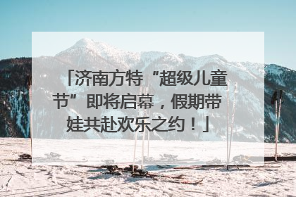 济南方特“超级儿童节”即将启幕，假期带娃共赴欢乐之约！