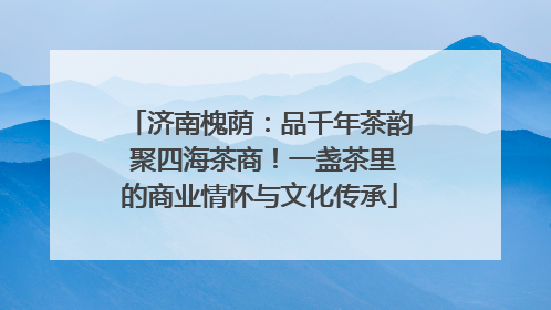 济南槐荫：品千年茶韵 聚四海茶商！一盏茶里的商业情怀与文化传承