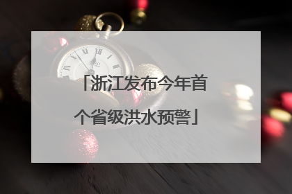 浙江发布今年首个省级洪水预警