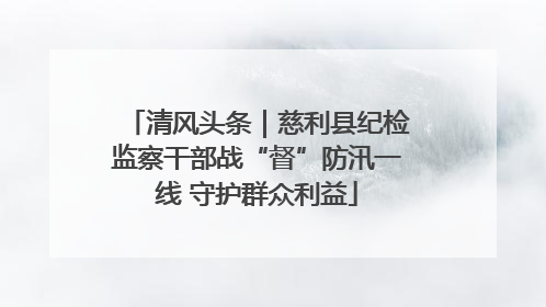 清风头条｜慈利县纪检监察干部战“督”防汛一线 守护群众利益