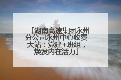 湖南高速集团永州分公司永州中心收费大站：党建+班组，焕发内在活力
