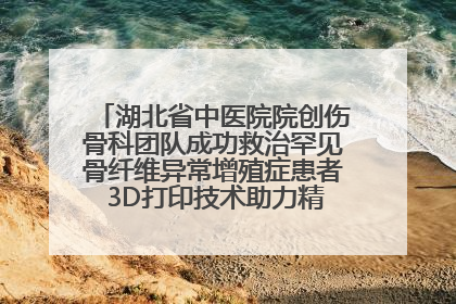 湖北省中医院院创伤骨科团队成功救治罕见骨纤维异常增殖症患者 3D打印技术助力精准矫形手术