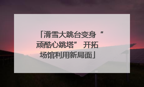 滑雪大跳台变身“顽酷心跳塔” 开拓场馆利用新局面