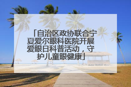 自治区政协联合宁夏爱尔眼科医院开展爱眼日科普活动，守护儿童眼健康