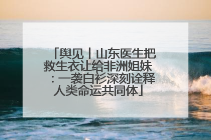 舆见丨山东医生把救生衣让给非洲姐妹：一袭白衫深刻诠释人类命运共同体