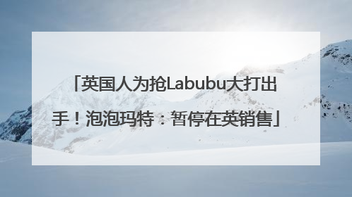 英国人为抢Labubu大打出手！泡泡玛特：暂停在英销售