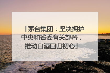 茅台集团：坚决拥护中央和省委有关部署，推动白酒回归初心