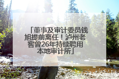 董事及审计委员钱旭提前离任！泸州老窖曾26年持续聘用本地审计所