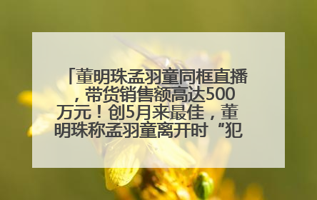 董明珠孟羽童同框直播，带货销售额高达500万元！创5月来最佳，董明珠称孟羽童离开时“犯了很大的错”