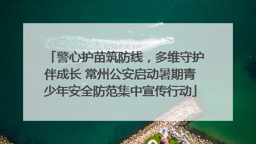 警心护苗筑防线，多维守护伴成长 常州公安启动暑期青少年安全防范集中宣传行动
