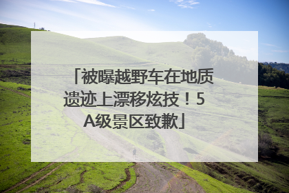 被曝越野车在地质遗迹上漂移炫技！5A级景区致歉
