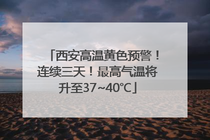 西安高温黄色预警！连续三天！最高气温将升至37~40℃