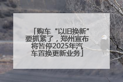 购车“以旧换新”要抓紧了，郑州宣布将暂停2025年汽车置换更新业务