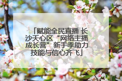 赋能全民直播 长沙天心区“网络主播成长营”新手季助力技能与信心齐飞