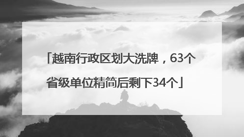 越南行政区划大洗牌,63个省级单位精简后剩下34个