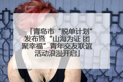 青岛市“脱单计划”发布暨“山海为证 团聚幸福”青年交友联谊活动浪漫开启