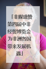 非媒盛赞第四届中非经贸博览会为非洲各国带来发展机遇